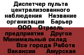 Диспетчер пульта централизованного наблюдения › Название организации ­ Барьер, ООО › Отрасль предприятия ­ Другое › Минимальный оклад ­ 25 000 - Все города Работа » Вакансии   . Амурская обл.,Архаринский р-н